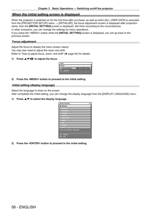 Page 56Chapter 3 Basic Operations — Switching on/off the projector
56 - ENGLISH
When the initial setting screen is displayed
When the projector is switched on for the first time after purchase, as well as when [ALL USER DATA] is executed 
from the [PROJECTOR SETUP] menu → [INITIALIZE], the focus adjustment screen is displayed after projection 
starts, then the [INITIAL SETTING]  screen is displayed. Set them according to the circumstances.
In other occasions, you can change the settings by menu operations.
If...