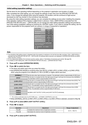 Page 57Chapter 3 Basic Operations — Switching on/off the projector
ENGLISH - 57
Initial setting (operation setting)
Set the items for the operating method depending on the projector’s application and duration of usage.
After completed the initial setting, you can change the settings of each item from the [PROJECT OR SETUP] 
menu. If you change the settings while using the projector, the duration until the luminance of light source 
decreases by half may shorten or the luminance may decrease.
By using this...
