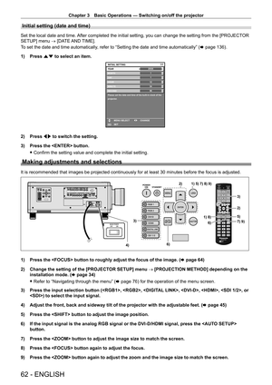 Page 62Chapter 3 Basic Operations — Switching on/off the projector
62 - ENGLISH
Initial setting (date and time)
Set the local date and time. After completed the initial setting, you can change the setting from the [PROJECTOR 
SETUP] menu → [DATE AND TIME].
To set the date and time automatically, refer to “Setting the date and time automatically” (x
  page   136).
1)
 
Press 
 as to select an item.
20XX7/7
11123456
MONTH
D AY
HOUR
MINUTE
SECOND
Please set the date and time of the built-in clock of the...