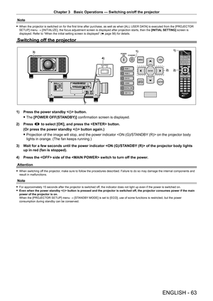Page 63Chapter 3 Basic Operations — Switching on/off the projector
ENGLISH - 63
Note
 fWhen the projector is switched on for the first time after purchase, as well as when [ALL  USER DA TA] is executed from the [PROJECTOR 
SETUP] menu → [INITIALIZE], the focus adjustment screen is displayed after projection starts, then the [INITIAL SETTING] screen is 
displayed. Refer to “When the initial setting screen is displayed” ( x
  page   56) for details.
Switching off the projector
1)
2)
1)
4)3)
2)
1) Press the power...