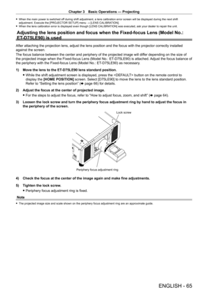 Page 65Chapter 3 Basic Operations — Projecting
ENGLISH - 65
 fWhen the main power is switched of f during shift adjustment, a lens calibration error screen will be displayed during the next shift 
adjustment. Execute the [PROJECTOR SETUP] menu → [LENS CALIBRATION].
 f When the lens calibration error is displayed even though [LENS CALIBRA TION] was executed, ask your dealer to repair the unit.
Adjusting the lens position and focus when the Fixed-focus Lens (Model \
No.: 
ET
-

D75LE90) is used
After attaching...