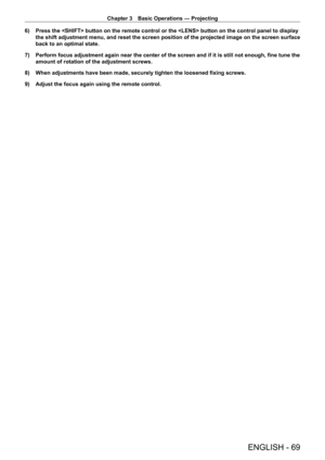 Page 69Chapter 3 Basic Operations — Projecting
ENGLISH - 69
6) Press the  button on the remote control or the  button on t\
he control panel to display 
the shift adjustment menu, and reset the screen position of the projected image on the screen surface 
back to an optimal state.
7)
 
Perform focus adjustment again near the center of the screen and if it is still not enough, fine tune the 
amount of rotation of the adjustment screws.
8)

 
When adjustments have been made, securely tighten the loosened fixing...