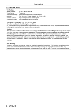 Page 88 - ENGLISH
Read this first!
FCC NOTICE (USA)
Verification
Model Number:  
PT
 -RZ12K / PT-RS11K
Trade Name: 
 
Panasonic
Responsible Party: 

 
Panasonic Corporation of North 
 America
Address:
 
T
 wo Riverfront Plaza, Newark, NJ 07102-5490
General Contact: 
 
http://www
 .panasonic.com/support
Projector Contact: 
 
http://panasonic.net/avc/projector/
This device complies with Part 15 of the FCC Rules.
Operation is subject to the following two conditions:
(1) 

This device may not cause harmful...