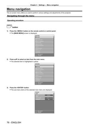 Page 76Chapter 4 Settings — Menu navigation
76 - ENGLISH
Menu navigation
The on-screen menu (Menu) is used to perform various settings and adjustments of the projector.
Navigating through the menu
Operating procedure
 button
1) Press the  button on the remote control or control panel.
 fThe 

[MAIN MENU] screen is displayed.
MAIN MENUPICTURE
POSITION
ADVANCED MENU
DISPLAY LANGUAGE
DISPLAY OPTION 3D SETTINGS
PROJECTOR SETUP
TEST PATTERN
SIGNAL LIST
SECURITY
NETWORK
MENU SELECT
SUB MENU
P IN P
ENTER
2) Press  as...