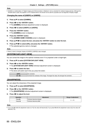 Page 86Chapter 4 Settings — [PICTURE] menu
86 - ENGLISH
Note
 fDICOM is an abbreviation of “Digital Imaging and COmmunication in Medicine” and is a standard for medical imaging devices.  Although the 
DICOM name is used, the projector is not a medical device, and should not be used for purposes such as diagnosis of display images.
Changing the name of [USER1] or [USER2]
1) Press  as to select [GAMMA].
2)  
Press 
 qw or the  button.
 fThe 

[GAMMA] individual adjustment screen is displayed.
3)
 
Press 
 qw to...