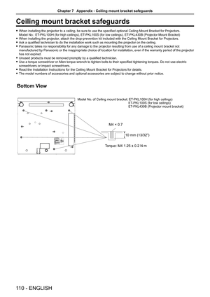 Page 110110 - ENGLISH
Ceiling mount bracket safeguards
 
f When installing the projector to a ceiling, be sure to use the specified optional Ceiling Mount Bracket for Projectors.  
Model No.: ET-PKL100H (for high ceilings), ET-PKL100S (for low ceilings), ET-PKL430B (Projector Mount Bracket)
 
f When installing the projector, attach the drop-prevention kit included with the Ceiling Mount Bracket for Projectors.
 
f Ask a qualified technician to do the installation work such as mounting the projector on the...