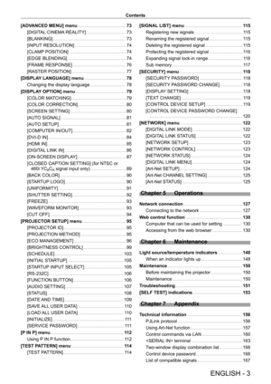 Page 3ENGLISH - 3
Contents
[ADVANCED MENU] menu
    
 73
[DIGIT
AL CINEMA REALITY]
    
 73
[BLANKING]
    
 73
[INPUT
 RESOLUTION]
    
 74
[CLAMP
 POSITION]
    
 74
[EDGE BLENDING]
    
 74
[FRAME RESPONSE]
    
 76
[RASTER POSITION]
    
 77
[DISPLA
Y LANGUAGE] menu
    
 78
Changing the display language
    
 78
[DISPLA
Y OPTION] menu
    
 79
[COLOR MA
TCHING]
    
 79
[COLOR CORRECTION]
    
 80
[SCREEN SETTING]
    
 80
[AUT
O SIGNAL]
    
 81
[AUT
O SETUP]
    
 81
[COMPUTER IN/OUT]
    
 82
[DVI-D...