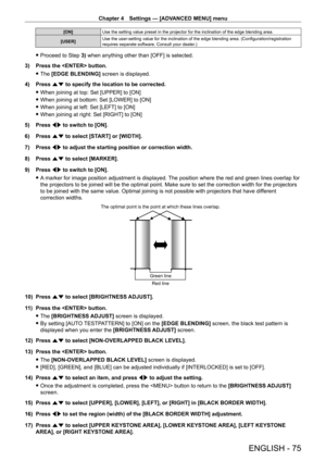 Page 75Chapter 4 Settings — [ADVANCED MENU] menu
ENGLISH - 75
[ON]Use the setting value preset in the projector for the inclination of the edge blending area.
[USER] Use the user-setting value for the inclination of the edge blending area. (Configuration/registration 
requires separate software. Consult your dealer.)
 f
Proceed to Step  3) when anything other than [OFF] is selected.
3)
 
Press the  button.
 f The 

[EDGE BLENDING] screen is displayed.
4)
 
Press 
 as to specify the location to be corrected....