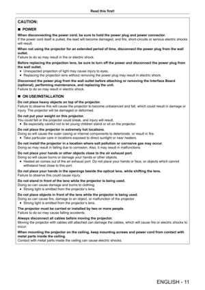 Page 11ENGLISH - 11
Read this first!
CAUTION:
 rPOWER
When disconnecting the power cord, be sure to hold the power plug and power connector
.
If the power cord itself is pulled, the lead will become damaged, and fire, short-circuits or serious electric shocks 
will result.
When not using the projector for an extended period of time, disconnect the power plug from the wall 
outlet.
Failure to do so may result in fire or electric shock.
Before replacing the projection lens, be sure to turn off the power and...