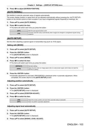 Page 103Chapter 4 Settings — [DISPLAY OPTION] menu
ENGLISH - 103
5) Press qw to adjust [SCREEN POSITION].
[AUTO SIGNAL]
Set whether to execute automatic setup of signals automatically.
The screen display position or signal level can be adjusted automatically without pressing the  
button on the remote control on each occasion if you input unregistered signals frequently at meetings, etc.
1)
 
Press 
 as to select [AUTO SIGNAL].
2)
 
Press 
 qw to switch the item.
 fThe items will switch each time you press the...