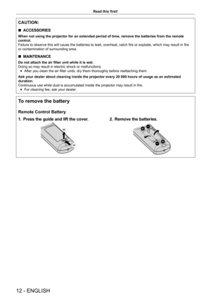 Page 1212 - ENGLISH
Read this first!
CAUTION:
 rACCESSORIES
When not using the projector for an extended period of time, remove the batteries from the remote 
control.
Failure to observe this will cause the batteries to leak, overheat, catch fire or explode, which may result in fire
or contamination of surrounding area.
 rMAINTENANCE
Do not attach the air filter unit while it is wet.
Doing so may result in electric shock or malfunctions.
 fAfter you clean the air filter units, dry them thoroughly before...