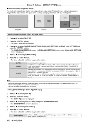 Page 112Chapter 4 Settings — [DISPLAY OPTION] menu
112 - ENGLISH
 rStructure of the projected image
The single link is a setting to display one image with one input signal.  The dual link is a setting to display one 
image with two input signals. The quad link is a setting to display one image with four input signals.
Dual link
HDMI1/
HDMI3 HDMI1 HDMI2
HDMI3 HDMI4
HDMI2/
HDMI4
Quad link
Single link
Setting [SIGNAL LEVEL] in [SLOT IN] (HDMI input)
1)  
Press 
 as to select [SLOT IN].
2)
 
Press the  button.
 f...