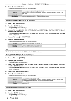 Page 118Chapter 4 Settings — [DISPLAY OPTION] menu
118 - ENGLISH
5) Press qw to switch the item.
 fThe items will switch each time you press the button.
[AUTO] Automatically selects [SQUARE] or [INTERLEAVE].
[SQUARE] or [INTERLEAVE] is automatically selected by reading the payload ID attached to the 
input signal.
[SQUARE] Fixes the transmission method to Square Division.
[INTERLEAVE] Fixes the transmission method to 2-Sample Interleave Division.
Setting [3G-SDI MAPPING] in [SLOT IN] (SDI input)
1)  
Press 
 as...