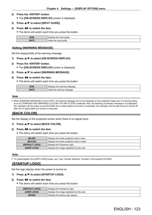 Page 123Chapter 4 Settings — [DISPLAY OPTION] menu
ENGLISH - 123
2) Press the  button.
 fThe 

[ON-SCREEN DISPLAY] screen is displayed.
3)
 
Press 
 as to select [INPUT GUIDE].
4)
 
Press 
 qw to switch the item.
 fThe items will switch each time you press the button.
[ON] Displays the input guide.
[OFF] Hides the input guide.
Setting [WARNING MESSAGE]
Set the display/hide of the warning message.
1)
 
Press 
 as to select [ON-SCREEN DISPLAY].
2)
 
Press the  button.
 fThe 

[ON-SCREEN DISPLAY] screen is...