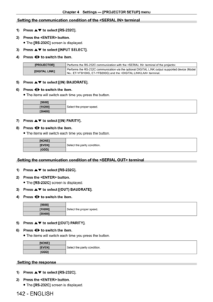 Page 142Chapter 4 Settings — [PROJECTOR SETUP] menu
142 - ENGLISH
Setting the communication condition of the  terminal
1) Press as to select [RS-232C].
2)  
Press the  button.
 fThe 

[RS-232C] screen is displayed.
3)
 
Press 
 as to select [INPUT SELECT].
4)
 
Press 
 qw to switch the item.
[PROJECTOR] Performs the RS - 232C communication with the  terminal of the projector.
[DIGITAL LINK] Performs the RS
- 232C communication via the optional DIGITAL LINK output supported device (Model 
No.: ET
-

YFB100G, ET...