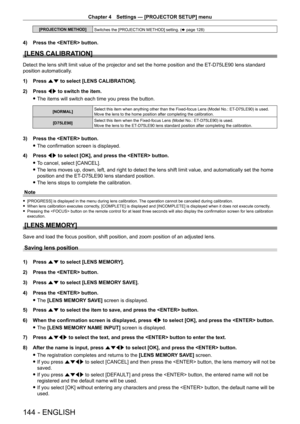 Page 144Chapter 4 Settings — [PROJECTOR SETUP] menu
144 - ENGLISH
[PROJECTION METHOD]Switches the [PROJECTION METHOD] setting. ( x
  page   128)
4) Press the  button.
[LENS CALIBRATION]
Detect the lens shift limit value of the projector and set the home position and the ET-D75LE90 lens standard 
position automatically.
1)
 
Press 
 as to select [LENS CALIBRATION].
2)
 
Press 
 qw to switch the item.
 fThe items will switch each time you press the button.
[NORMAL] Select this item when anything other than the...
