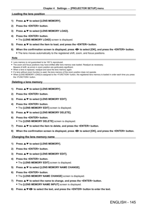 Page 145Chapter 4 Settings — [PROJECTOR SETUP] menu
ENGLISH - 145
Loading the lens position
1) Press as to select [LENS MEMORY].
2)  
Press the  button.
3)

 
Press 
 as to select [LENS MEMORY LOAD].
4)
 
Press the  button.
 fThe 

[LENS MEMORY LOAD] screen is displayed.
5)
 
Press 
 as to select the item to load, and press the  button.
6)
 
When the confirmation screen is displayed, press  qw

 to select [OK], and press the  button.
 fThe lens moves automatically to the registered shift, zoom, and focus...
