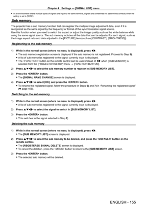 Page 155Chapter 4 Settings — [SIGNAL LIST] menu
ENGLISH - 155
 fIn an environment where multiple types of signals are input to the same terminal, signals are sometimes not determined correctly when the 
setting is set to [WIDE].
Sub memory
The projector has a sub memory function that can register the multiple image adjustment data, even if it is 
recognized as the same signal by the frequency or format of the synchronization signal source.
Use this function when you need to switch the aspect or adjust the image...