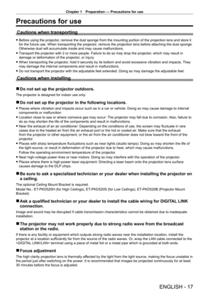 Page 17Chapter 1 Preparation — Precautions for use
ENGLISH - 17
Precautions for use
Cautions when transporting
 fBefore using the projector , remove the dust sponge from the mounting portion of the projection lens and store it 
for the future use. When transporting the projector, remove the projection lens before attaching the dust sponge. 
Otherwise dust will accumulate inside and may cause malfunctions.
 f T

ransport the projector with 2 or more people. Failure to do so may drop the projector , which may...