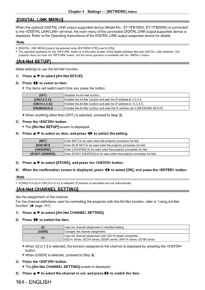Page 164Chapter 4 Settings — [NETWORK] menu
164 - ENGLISH
[DIGITAL LINK MENU]
When the optional DIGITAL LINK output supported device (Model No.: ET-YFB100G, ET- YFB200G) is connected 
to the  terminal, the main menu of the connected DIGITAL LINK output supported device is 
displayed. Refer to the Operating Instructions of the DIGITAL LINK output supported device for details.
Note
 f [DIGITAL LINK MENU] cannot be selected when [EXTRON XTP] is set to [ON]. fThe operation guidance for the “RETURN” button is in the...