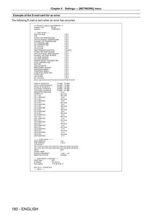 Page 180Chapter 4 Settings — [NETWORK] menu
180 - ENGLISH
Example of the E-mail sent for an error
The following E-mail is sent when an error has occurred.
=== P anas onic  pr ojec t or  r epor t ( E RRO R)  ===
P r ojec t or  T y pe  :  RQ 13K
S er ial No  :  123456789012
----- check syst em -----
M A I N CP U B US   [ O K ]
F A N  [ O K ]
INT AKE AIR T EMPERAT URE  [ O K ]
O PT ICS MO DULE T EMPERAT URE  [ O K ]
EXHAUST  AIR T EMPERAT URE  [ O K ]
LD1 T EMPERAT URE  [ O K ]
LD2 T EMPERAT URE  [ O K ]
LD1 ST AT...