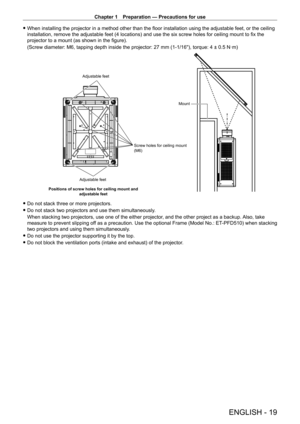 Page 19Chapter 1 Preparation — Precautions for use
ENGLISH - 19
 fWhen installing the projector in a method other than the floor installation using the adjustable feet, or the ceiling 
installation, remove the adjustable feet (4 locations) and use the six screw holes for ceiling mount to fix the 
projector to a mount (as shown in the figure).
(Screw diameter: M6, tapping depth inside the projector: 27
  mm (1-1/16"), torque: 4 ± 0.5   N·m)
Screw holes for ceiling mount 
(M6)
Adjustable feet
Mount
Positions...