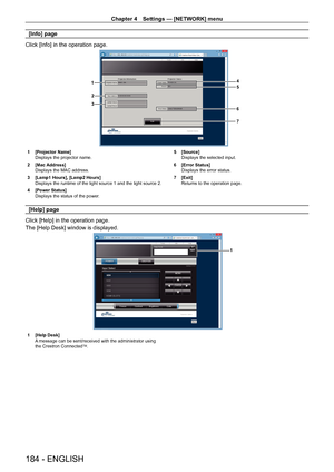 Page 184Chapter 4 Settings — [NETWORK] menu
184 - ENGLISH
[Info] page
Click [Info] in the operation page.
4
5
6
1
2
3
7
1 [Projector Name]
Displays the projector name.
2
 
[Mac Address]
Displays the MAC address.
3

 
[Lamp1 Hours], [Lamp2 Hours]
Displays the runtime of the light source 1 and the light source 2.
4

 
[Power Status]
Displays the status of the power

. 5
 [Source]
Displays the selected input.
6
 
[Error Status]
Displays the error status.
7

 
[Exit]
Returns to the operation page.
[Help] page
Click...