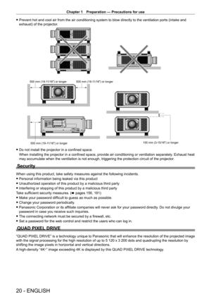 Page 20Chapter 1 Preparation — Precautions for use
20 - ENGLISH
 fPrevent hot and cool air from the air conditioning system to blow directly to the ventilation ports (intake and 
exhaust) of the projector
.
100 mm (3-15/16) or longer
500 mm (19-11/16) or longer 500 mm (19-11/16) or longer
500 mm (19-11/16) or longer
 f Do not install the projector in a confined space.
When installing the projector in a confined space, provide air conditioning or ventilation separately . Exhaust heat 
may accumulate when the...