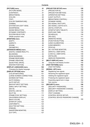 Page 3ENGLISH - 3
Contents
[PICTURE] menu
    
 81
[PICTURE MODE]
    
 81
[CONTRAST]
    
 81
[BRIGHTNESS]
    
 8 2
[COLOR]
    
 8 2
[TINT]
    
 8 2
[COLOR 
TEMPERATURE]
    
 8 2
[GAMMA]
    
 8 4
[SYSTEM DA
YLIGHT VIEW]
    
 85
[SHARPNESS]
    
 85
[NOISE REDUCTION]
    
 86
[DYNAMIC CONTRAST]
    
 86
[SYSTEM SELECT
OR]
    
 87
sRGB-compliant video
    
 88
[POSITION] menu
    
 89
[SHIFT]
    
 8 9
[ASPECT]
    
 8 9
[ZOOM]
    
 9 0
[GEOMETR
Y]
    
 9 1
[ADV
ANCED MENU] menu
    
 94
[DIGIT
AL...