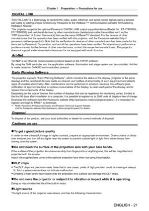 Page 21Chapter 1 Preparation — Precautions for use
ENGLISH - 21
DIGITAL LINK
“DIGITAL LINK” is a technology to transmit the video, audio, Ethernet, and serial control signals using a twisted 
pair cable by adding unique functions by Panasonic to the HDBaseTTM communication standard formulated by 
HDBaseT Alliance.
This projector supports the optional Panasonic DIGITAL LINK output supported device (Model No.: ET
-

YFB100G, 
ET
-

YFB200G) and peripheral devices by other manufacturers (twisted-pair-cable...