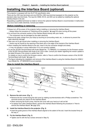 Page 222Chapter 6 Appendix — Installing the Interface Board (optional)
222 - ENGLISH
Installing the Interface Board (optional)
This projector is equipped with two SLOT NX-specification slots.
There are four SDI input terminals and one DIGITAL LINK input terminal equipped on this projector as the 
standard video input terminals. The input for HDMI, DVI- D, and SDI can be added by installing the optional 
Interface Board in the slot.
Requesting a qualified technician to install or remove the optional Interface...