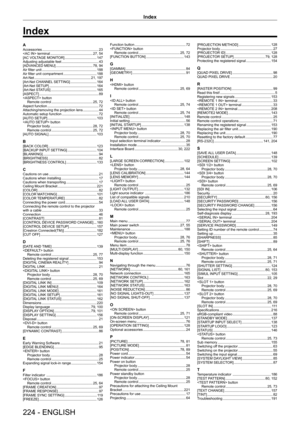 Page 224Index
224 - ENGLISH
AAccessories    2 3
 terminal
     27,   54
[AC VOLTAGE MONITOR]
     147
Adjusting adjustable feet
     4 3
[ADV
ANCED MENU]
     78,   94
Air filter unit
     188
Air filter unit compartment
     188
Art-Net
     21,   197
[Art-Net CHANNEL SETTING]
     164
[Art-Net SETUP]
     164
[Art-Net ST
ATUS]
     165
[ASPECT]
     8 9
 button Remote control
    
 25,   72
Aspect function
     7 2
Attaching/removing the projection lens
     4 4
Automatic setup function
     7 2
[AUT
O SETUP]...