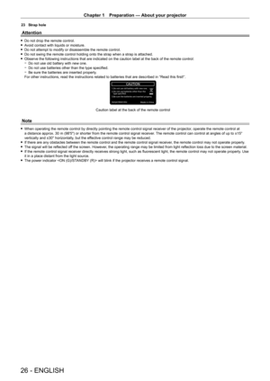Page 26Chapter 1 Preparation — About your projector
26 - ENGLISH
23 Strap hole
Attention
 fDo not drop the remote control. fA
void contact with liquids or moisture.
 fDo not attempt to modify or disassemble the remote control. fDo not swing the remote control holding onto the strap when a strap is attached. fObserve the following instructions that are indicated on the caution label at the back of the remote control: gDo not use old battery with new one. gDo not use batteries other than the type specified. gBe...