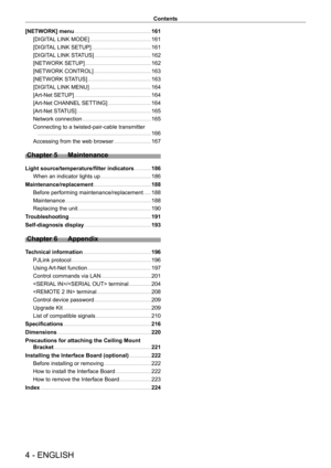Page 44 - ENGLISH
Contents
[NETWORK] menu     161
[DIGIT
AL LINK MODE]
    
 161
[DIGIT
AL LINK SETUP]
    
 161
[DIGIT
AL LINK STATUS]
    
 162
[NETWORK SETUP]
    
 162
[NETWORK CONTROL]
    
 163
[NETWORK ST
ATUS]
    
 163
[DIGIT
AL LINK MENU]
    
 164
[Art-Net SETUP]
    
 164
[Art-Net CHANNEL
 SETTING]
    
 164
[Art-Net ST
ATUS]
    
 165
Network connection
    
 165
Connecting to a twisted-pair-cable transmitter
 
  
 166
Accessing from the web browser
    
 167
Chapter 5 Maintenance
Light...