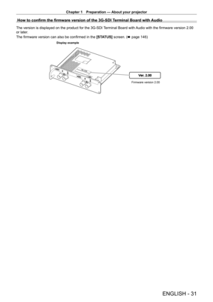 Page 31Chapter 1 Preparation — About your projector
ENGLISH - 31
How to confirm the firmware version of the 3G-SDI Terminal Board with Audio
The version is displayed on the product for the 3G-SDI Terminal Board with Audio with the firmware version 2.00 
or later.
The firmware version can also be confirmed in the [STATUS] screen. (x
  page   146)
Ver. 2.00
Firmware version 2.00
Display example   