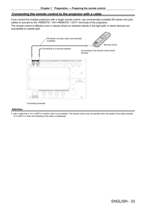 Page 33Chapter 1 Preparation — Preparing the remote control
ENGLISH - 33
Connecting the remote control to the projector with a cable
If you control the multiple projectors with a single remote control, use commercially available M3 stereo mini jack 
cables to connect to the / terminals of the projectors.
The remote control is effective even in places where an obstacle stands in the light path or where devices are 
susceptible to outside light.
Connecting terminalsConnecting to a second projector
M3 stereo mini...