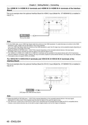 Page 48Chapter 2 Getting Started — Connecting
48 - ENGLISH
For / terminals and / termin\
als of the Interface 
Board
This is an example when the optional Interface Board for HDMI 2 input (Model No.: ET-MDNHM10) is installed in 
.
Blu-ray disc player
Note
 fFor the HDMI cable, use an HDMI High Speed cable that conforms to the HDMI standards. If a cable that does not conform to the HDMI 
standards is used, images may be interrupted or may not be projected.
Even if an HDMI High Speed cable that conforms to the...