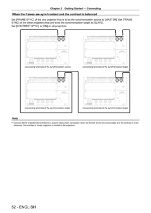 Page 52Chapter 2 Getting Started — Connecting
52 - ENGLISH
When the frames are synchronized and the contrast is balanced
Set [FRAME SYNC] of the one projector that is to be the synchronization source to [MASTER]. Set [FRAME 
SYNC] of the other projectors that are to be the synchronization target to [SLAVE].
Set [CONTRAST SYNC] to [ON] on all projectors.
Connecting terminals of the synchronization source
Connecting terminals of the synchronization target Connecting terminals of the synchronization target...