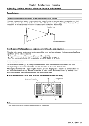 Page 67Chapter 3 Basic Operations — Projecting
ENGLISH - 67
Adjusting the lens mounter when the focus is unbalanced
Focus balance
Relationship between the tilt of the lens and the screen focus surface
When the projection lens is tilted in contrast with the image forming surface, tilting the front side (screen side) 
of the projection lens downwards (in the direction of the dotted arrow line), the upper side of the screen focus 
surface will tilt inwards and the lower side will tilt outwards as shown in the...
