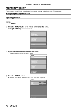 Page 76Chapter 4 Settings — Menu navigation
76 - ENGLISH
Menu navigation
The on-screen menu (Menu) is used to perform various settings and adjustments of the projector.
Navigating through the menu
Operating procedure
 button
1) Press the  button on the remote control or control panel.
 fThe 

[MAIN MENU] screen is displayed.
MAIN MENUPICTURE
POSITION
ADVANCED MENU
DISPLAY LANGUAGE
DISPLAY OPTION
PROJECTOR SETUP
TEST PATTERN
SIGNAL LIST
SECURITY
NETWORK
MENU SELECT
SUB MENU
MULTI DISPLAY
ENTER
2) Press  as to...