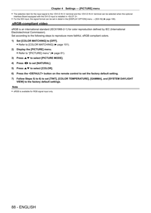 Page 88Chapter 4 Settings — [PICTURE] menu
88 - ENGLISH
 fThe selection item for the input signal to the  terminal and the  terminal can be selected when the optional 
Interface Board equipped with the DVI
- D input is installed in .
 fFor the SDI input, the signal format can be set in detail in the [DISPLA Y

 OPTION] menu → [SDI IN] (x
  page   106).
sRGB-compliant video
sRGB is an international standard (IEC61966-2-1) for color reproduction defined by IEC (International 
Electrotechnical Commission).
Set...