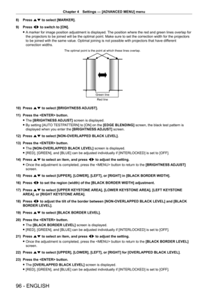Page 96Chapter 4 Settings — [ADVANCED MENU] menu
96 - ENGLISH
8) Press as to select [MARKER].
9)  
Press 
 qw to switch to [ON].
 fA

 marker for image position adjustment is displayed. The position where the red and green lines overlap for 
the projectors to be joined will be the optimal point. Make sure to set the correction width for the projectors 
to be joined with the same value. Optimal joining is not possible with projectors that have dif ferent 
correction widths.
The optimal point is the point at...