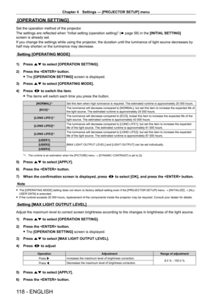 Page 118Chapter 4 Settings — [PROJECTOR SETUP] menu
118 - ENGLISH
[OPERATION SETTING]
Set the operation method of the projector.
The settings are reflected when “Initial setting (operation setting)” (x
  page   58) in the [INITIAL SETTING] 
screen is already set.
If you change the settings while using the projector, the duration until the luminance of light source decreases by 
half may shorten or the luminance may decrease.
Setting [OPERATING MODE]
1) Press  as to select [OPERATION SETTING].
2)  
Press the...