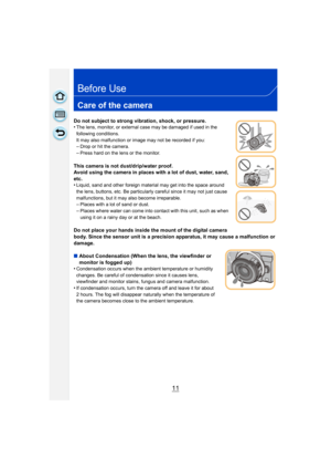 Page 1111
Before Use
Care of the camera
Do not subject to strong vibration, shock, or pressure.
•The lens, monitor, or external case may be damaged if used in the 
following conditions. 
It may also malfunction or image may not be recorded if you:
–Drop or hit the camera.–Press hard on the lens or the monitor.
This camera is not dust/drip/water proof.
Avoid using the camera in places with a lot of dust, water, sand, 
etc.
•
Liquid, sand and other foreign material may get into the space around 
the lens,...