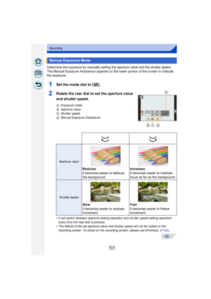 Page 101101
Recording
Determine the exposure by manually setting the aperture value and the shutter speed.
The Manual Exposure Assistance appears on the lower portion of the screen to indicate 
the exposure.
1Set the mode dial to [ ].
2Rotate the rear dial to set the aperture value 
and shutter speed.
AExposure meter
B Aperture value
C Shutter speed
D Manual Exposure Assistance
•It will switch between aperture setting operation and shutter speed setting operation 
every time the rear dial is pressed.
•The...