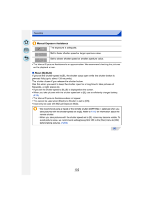 Page 102102
Recording
Manual Exposure Assistance
•
The Manual Exposure Assistance is an approximation. We recommend checking the pictures 
on the playback screen.
∫ About [B] (Bulb)
If you set the shutter speed to [B], the shutter stays open while the shutter button is 
pressed fully (up to about 120 seconds).
The shutter closes if you release the shutter button.
Use this when you want to keep the shutter  open for a long time to take pictures of 
fireworks, a night scene etc.
•
If you set the shutter speed to...