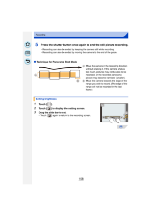 Page 108108
Recording
5Press the shutter button once again to end the still picture recording.
•Recording can also be ended by keeping the camera still while recording.•Recording can also be ended by moving the camera to the end of the guide.
∫Technique for Panorama Shot Mode
1Touch [ ].
2Touch [ ] to display the setting screen.
3Drag the slide bar to set.
•Touch [ ] again to return to the recording screen. A
Move the camera in the recording direction 
without shaking it. If the camera shakes 
too much, pictures...