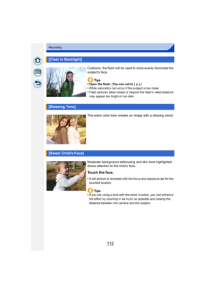 Page 112112
Recording
[Clear in Backlight]
Outdoors, the flash will be used to more evenly illuminate the 
subject’s face.Tips
•
Open the flash. (You can set to [  ‰ ].)•White saturation can occur if the subject is too close.•Flash pictures taken closer or beyond the flash’s rated distance 
may appear too bright or too dark.
[Relaxing Tone]
The warm color tone creates an image with a relaxing mood.
[Sweet Childs Face]
Moderate background defocusing and skin tone highlighted 
draws attention to the child’s face....