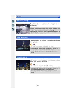 Page 114114
Recording
[Glistening Water]
The glisten of the water is enhanced to look brighter and 
slightly bluish.
•
Display of the recording screen will be delayed more than usual 
and the screen will look as if frames are dropping.
•Star filter used in this mode may cause glistening effects on the 
objects other than water surface.
[Clear Nightscape]
Color saturation of the night light is increased to accentuate 
the nightscape.
Tips
•
We recommend using a tripod and the self-timer.
•The shutter may remain...