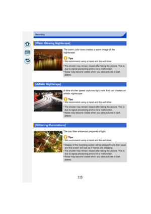 Page 115115
Recording
[Warm Glowing Nightscape]
The warm color tone creates a warm image of the 
nightscape.Tips
•
We recommend using a tripod and the self-timer.
•The shutter may remain closed after taking the picture. This is 
due to signal processing and is not a malfunction.
•Noise may become visible when you take pictures in dark 
places.
[Artistic Nightscape]
A slow shutter speed captures light trails that can creates an 
artistic nightscape.
Tips
•
We recommend using a tripod and the self-timer.
•The...